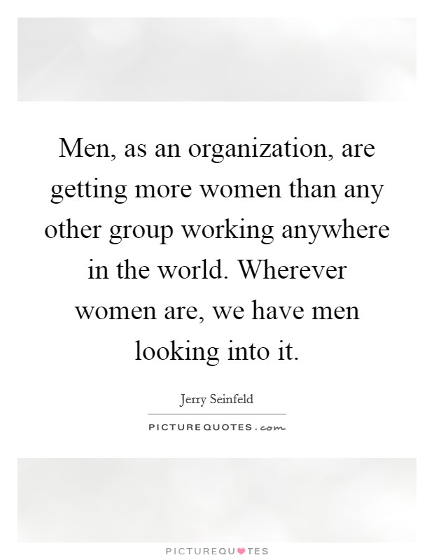 Men, as an organization, are getting more women than any other group working anywhere in the world. Wherever women are, we have men looking into it. Picture Quote #1