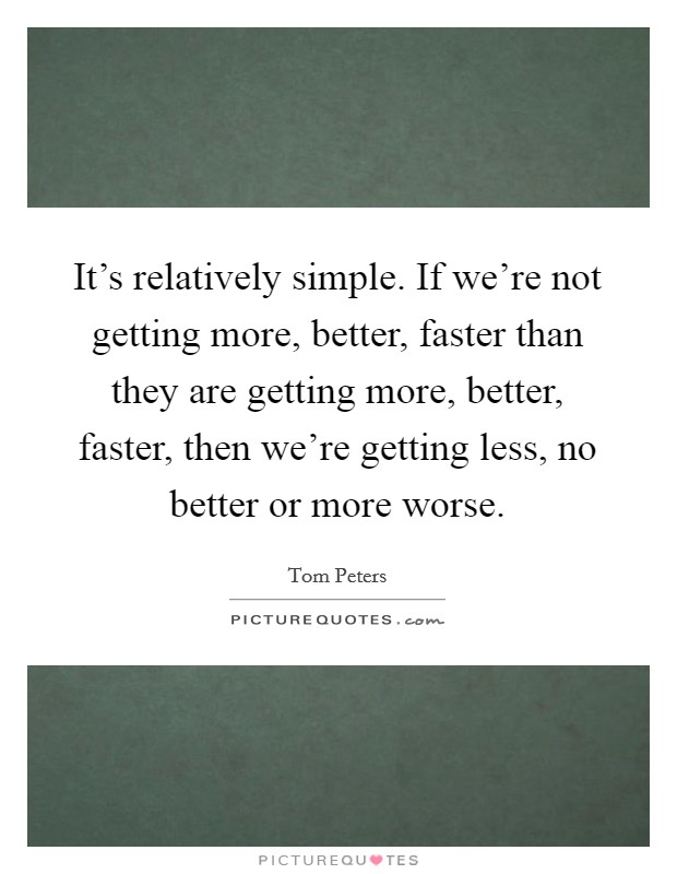 It's relatively simple. If we're not getting more, better, faster than they are getting more, better, faster, then we're getting less, no better or more worse. Picture Quote #1