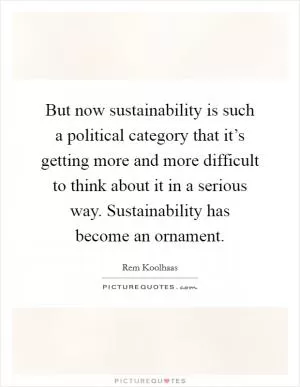 But now sustainability is such a political category that it’s getting more and more difficult to think about it in a serious way. Sustainability has become an ornament Picture Quote #1