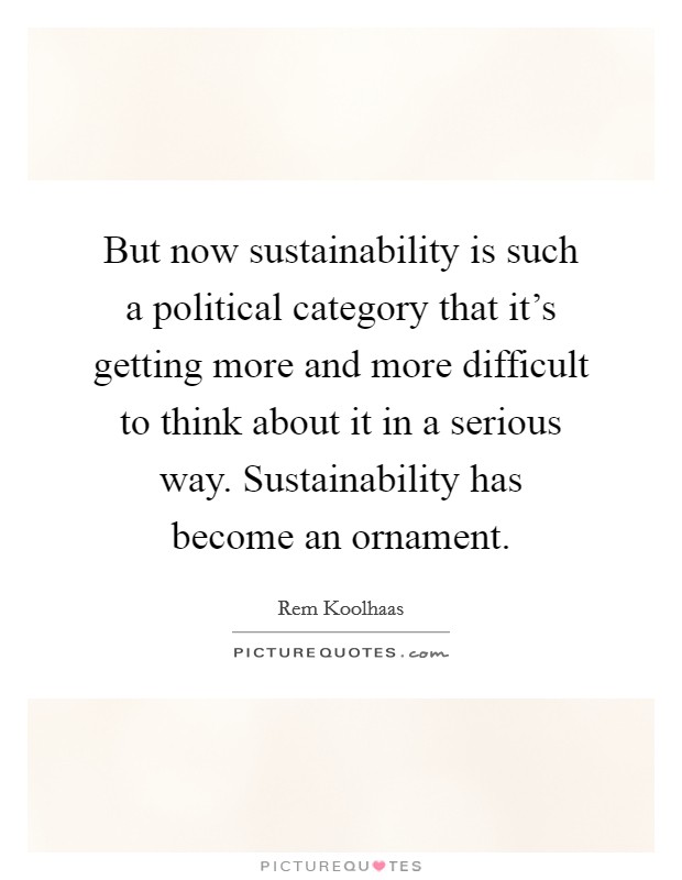 But now sustainability is such a political category that it's getting more and more difficult to think about it in a serious way. Sustainability has become an ornament. Picture Quote #1