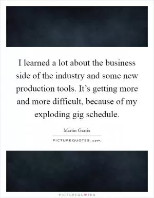 I learned a lot about the business side of the industry and some new production tools. It’s getting more and more difficult, because of my exploding gig schedule Picture Quote #1