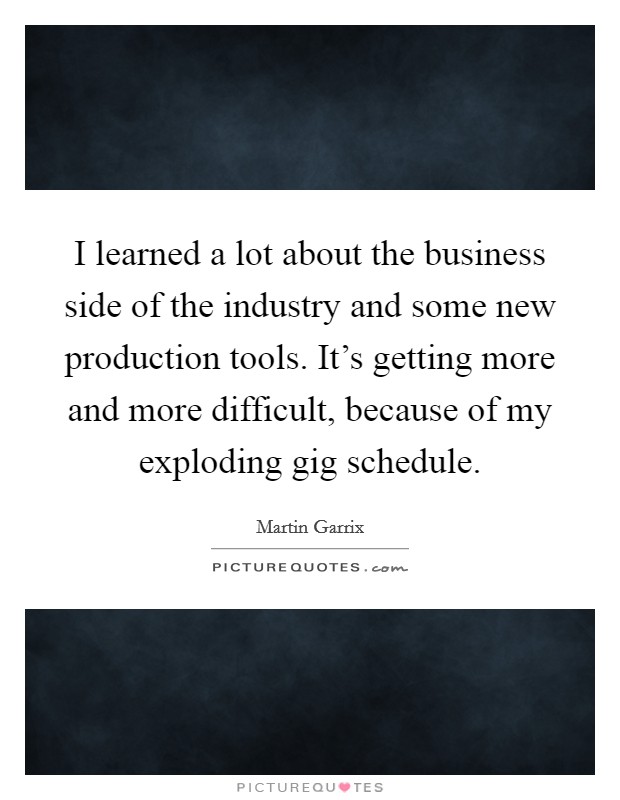 I learned a lot about the business side of the industry and some new production tools. It's getting more and more difficult, because of my exploding gig schedule. Picture Quote #1