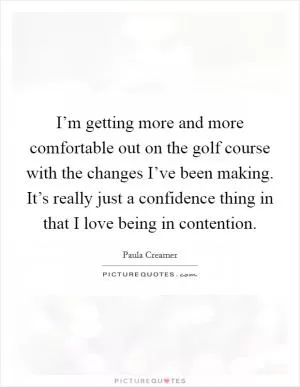 I’m getting more and more comfortable out on the golf course with the changes I’ve been making. It’s really just a confidence thing in that I love being in contention Picture Quote #1
