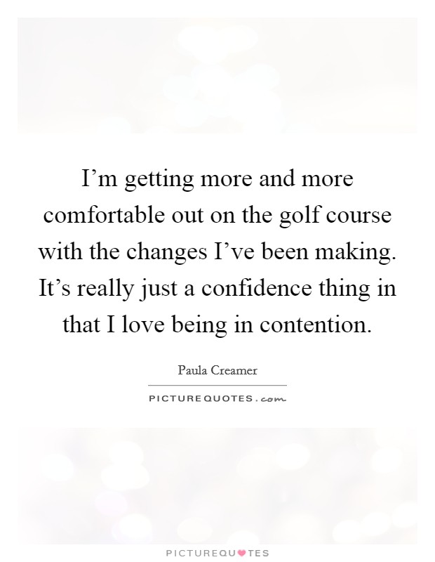 I'm getting more and more comfortable out on the golf course with the changes I've been making. It's really just a confidence thing in that I love being in contention. Picture Quote #1