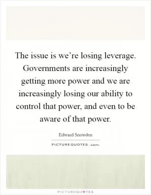 The issue is we’re losing leverage. Governments are increasingly getting more power and we are increasingly losing our ability to control that power, and even to be aware of that power Picture Quote #1