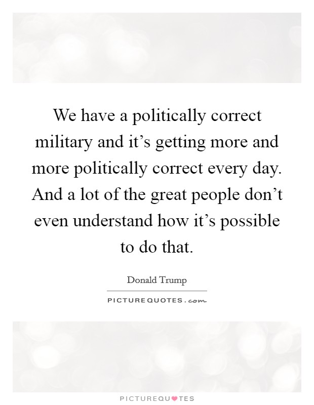 We have a politically correct military and it's getting more and more politically correct every day. And a lot of the great people don't even understand how it's possible to do that. Picture Quote #1