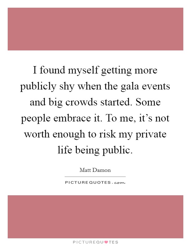 I found myself getting more publicly shy when the gala events and big crowds started. Some people embrace it. To me, it's not worth enough to risk my private life being public. Picture Quote #1
