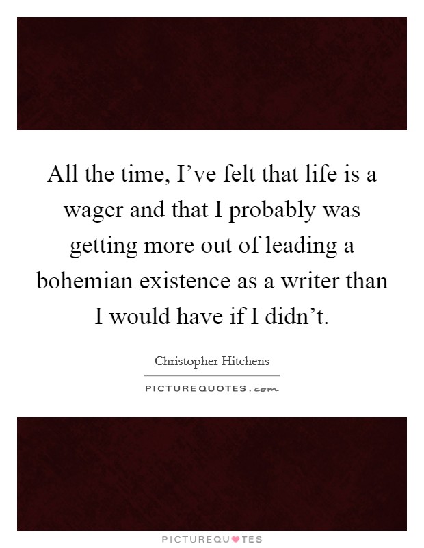 All the time, I've felt that life is a wager and that I probably was getting more out of leading a bohemian existence as a writer than I would have if I didn't. Picture Quote #1