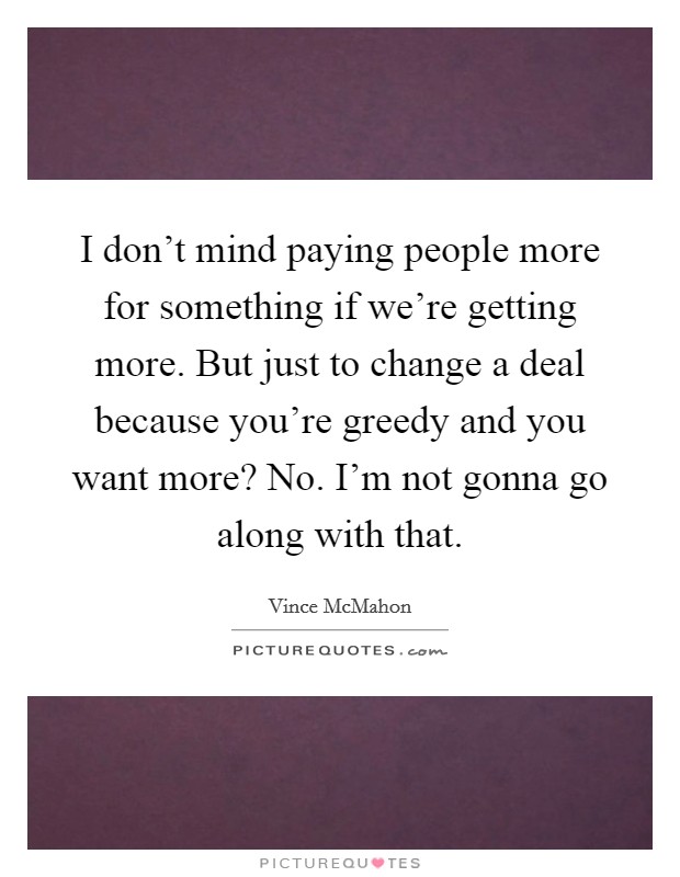 I don't mind paying people more for something if we're getting more. But just to change a deal because you're greedy and you want more? No. I'm not gonna go along with that. Picture Quote #1