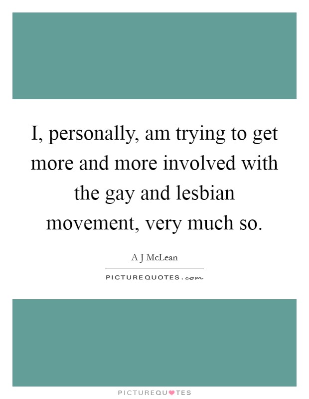 I, personally, am trying to get more and more involved with the gay and lesbian movement, very much so. Picture Quote #1