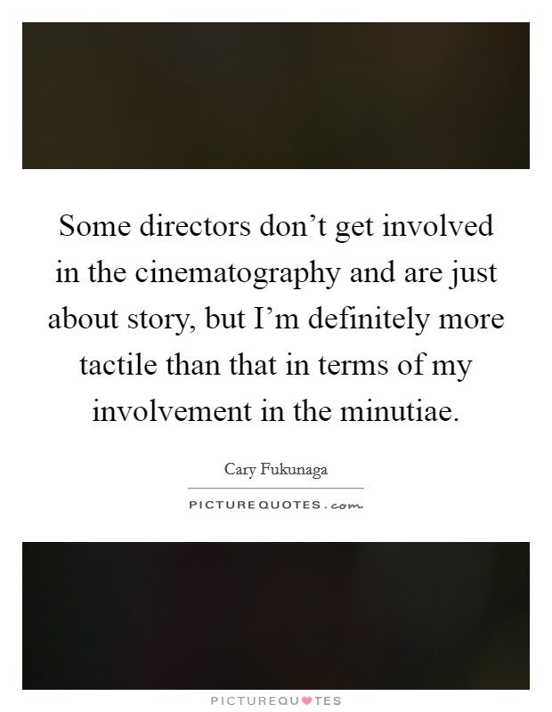 Some directors don't get involved in the cinematography and are just about story, but I'm definitely more tactile than that in terms of my involvement in the minutiae. Picture Quote #1