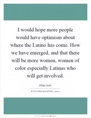 I would hope more people would have optimism about where the Latino has come. How we have emerged, and that there will be more women, women of color especially Latinas who will get involved Picture Quote #1