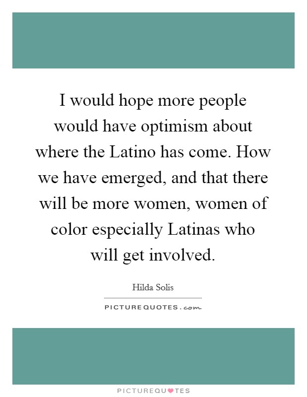 I would hope more people would have optimism about where the Latino has come. How we have emerged, and that there will be more women, women of color especially Latinas who will get involved. Picture Quote #1