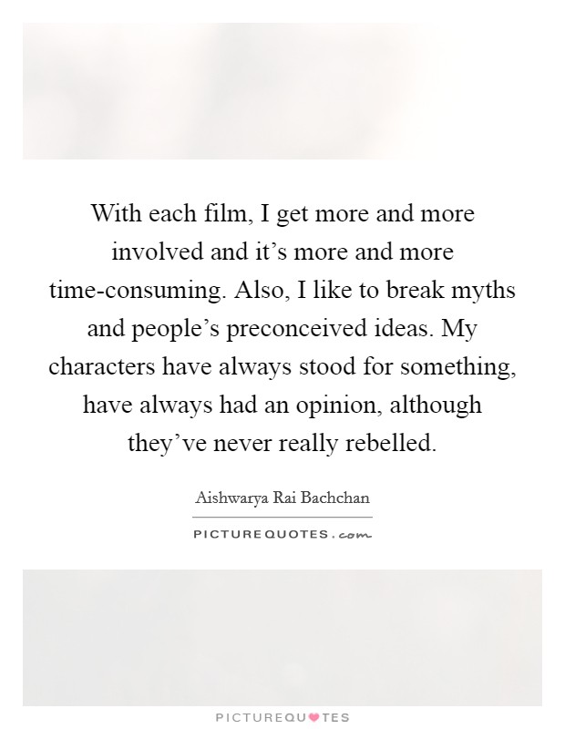 With each film, I get more and more involved and it's more and more time-consuming. Also, I like to break myths and people's preconceived ideas. My characters have always stood for something, have always had an opinion, although they've never really rebelled. Picture Quote #1