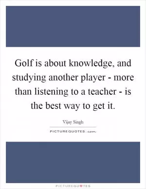 Golf is about knowledge, and studying another player - more than listening to a teacher - is the best way to get it Picture Quote #1