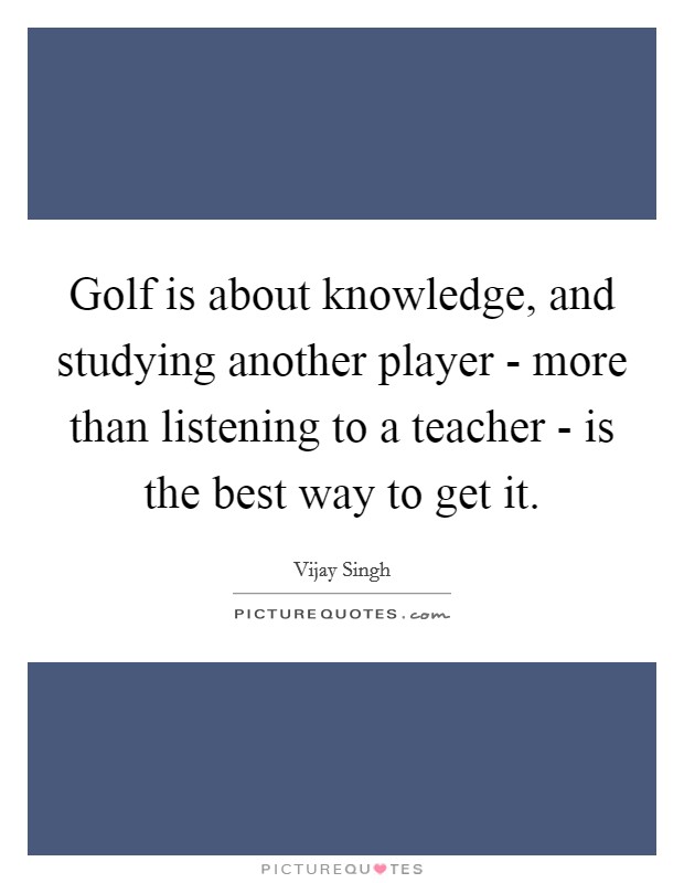 Golf is about knowledge, and studying another player - more than listening to a teacher - is the best way to get it. Picture Quote #1