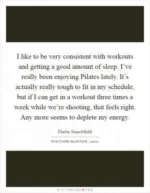 I like to be very consistent with workouts and getting a good amount of sleep. I’ve really been enjoying Pilates lately. It’s actually really tough to fit in my schedule, but if I can get in a workout three times a week while we’re shooting, that feels right. Any more seems to deplete my energy Picture Quote #1