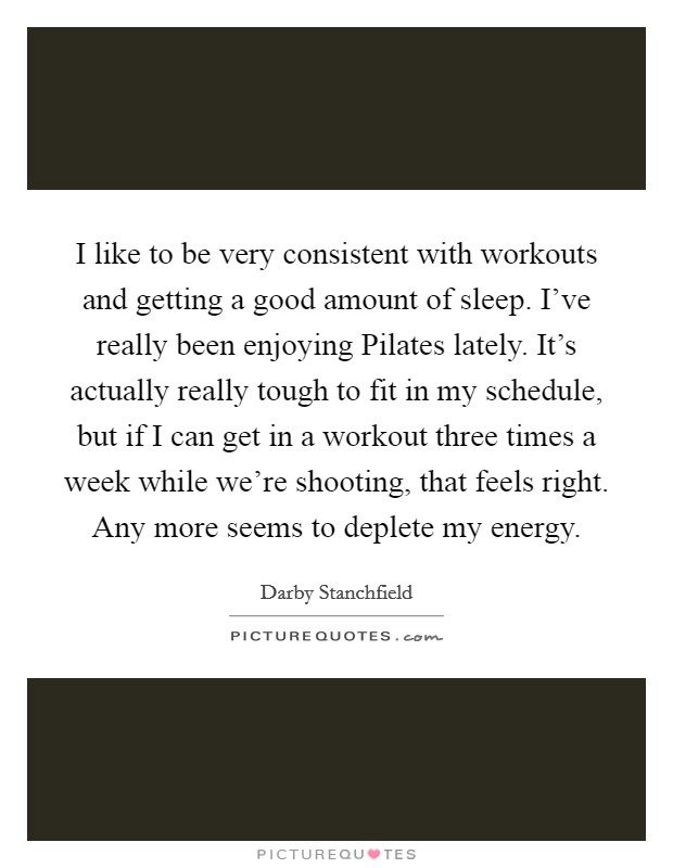 I like to be very consistent with workouts and getting a good amount of sleep. I've really been enjoying Pilates lately. It's actually really tough to fit in my schedule, but if I can get in a workout three times a week while we're shooting, that feels right. Any more seems to deplete my energy. Picture Quote #1