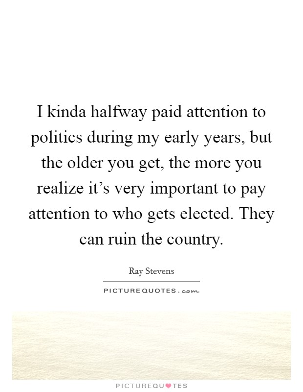 I kinda halfway paid attention to politics during my early years, but the older you get, the more you realize it's very important to pay attention to who gets elected. They can ruin the country. Picture Quote #1