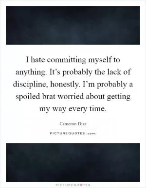 I hate committing myself to anything. It’s probably the lack of discipline, honestly. I’m probably a spoiled brat worried about getting my way every time Picture Quote #1