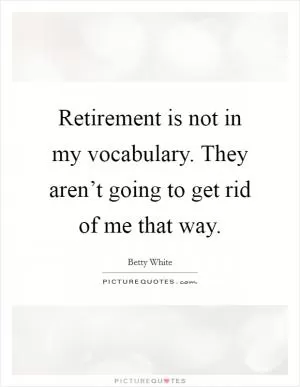 Retirement is not in my vocabulary. They aren’t going to get rid of me that way Picture Quote #1