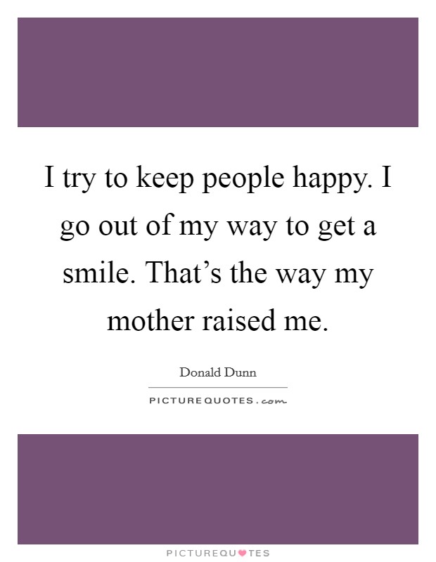 I try to keep people happy. I go out of my way to get a smile. That's the way my mother raised me. Picture Quote #1