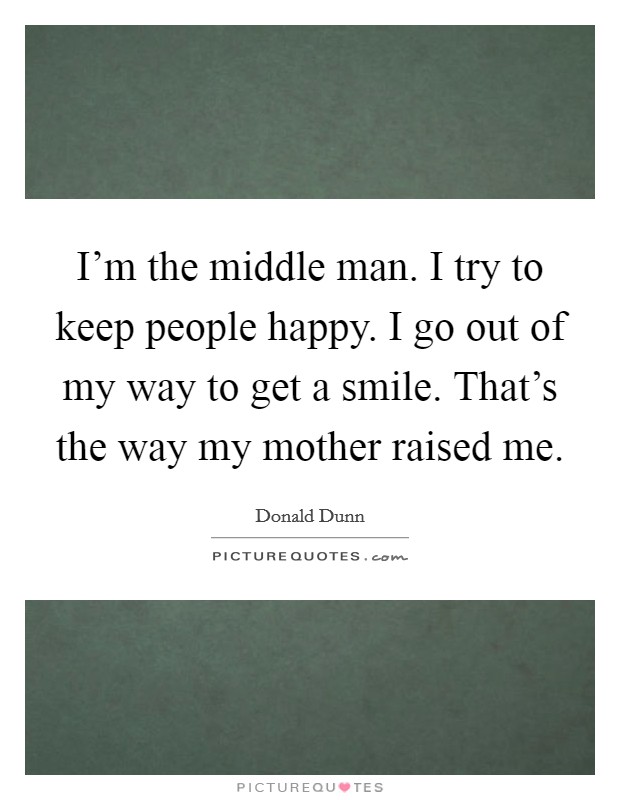 I'm the middle man. I try to keep people happy. I go out of my way to get a smile. That's the way my mother raised me. Picture Quote #1