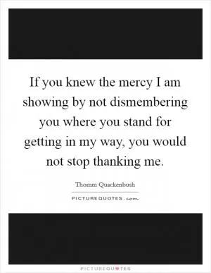 If you knew the mercy I am showing by not dismembering you where you stand for getting in my way, you would not stop thanking me Picture Quote #1