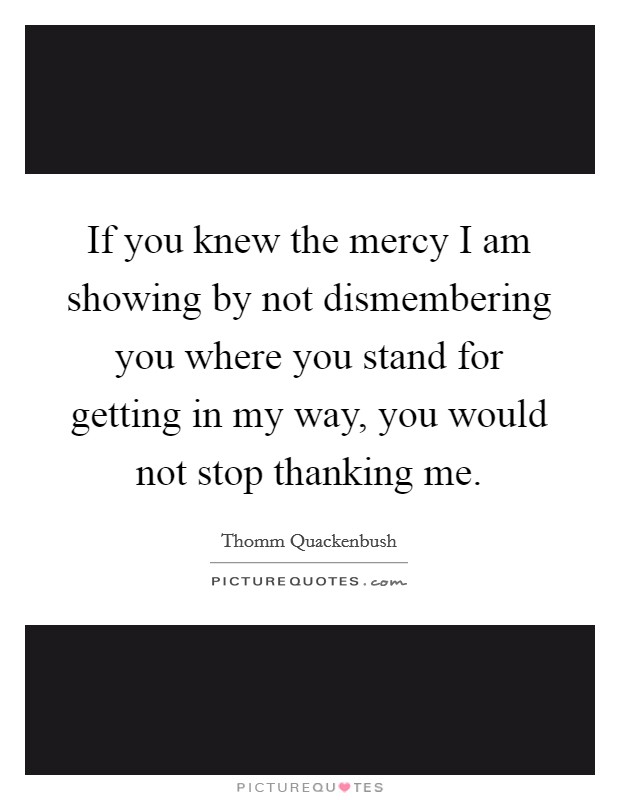 If you knew the mercy I am showing by not dismembering you where you stand for getting in my way, you would not stop thanking me. Picture Quote #1