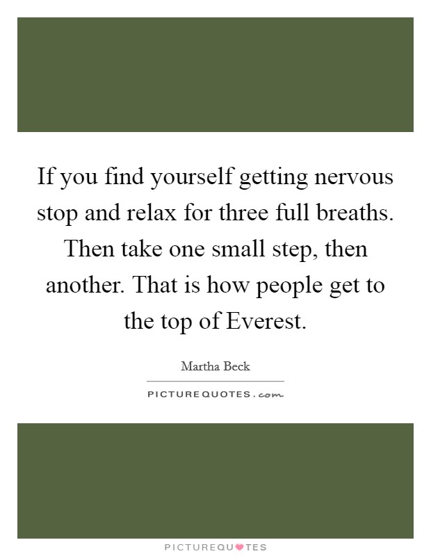 If you find yourself getting nervous stop and relax for three full breaths. Then take one small step, then another. That is how people get to the top of Everest. Picture Quote #1