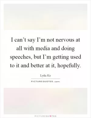 I can’t say I’m not nervous at all with media and doing speeches, but I’m getting used to it and better at it, hopefully Picture Quote #1