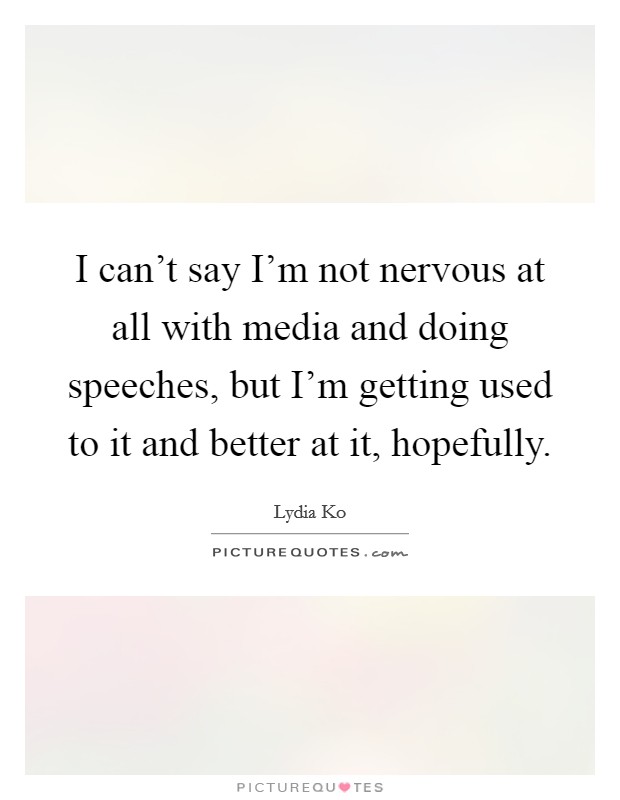 I can't say I'm not nervous at all with media and doing speeches, but I'm getting used to it and better at it, hopefully. Picture Quote #1