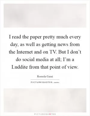 I read the paper pretty much every day, as well as getting news from the Internet and on TV. But I don’t do social media at all; I’m a Luddite from that point of view Picture Quote #1