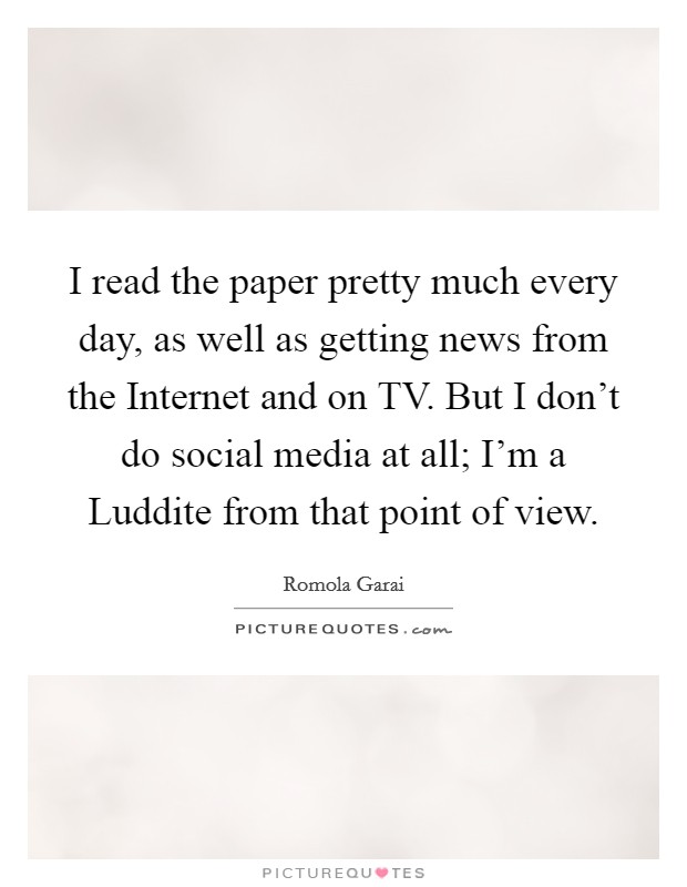 I read the paper pretty much every day, as well as getting news from the Internet and on TV. But I don't do social media at all; I'm a Luddite from that point of view. Picture Quote #1