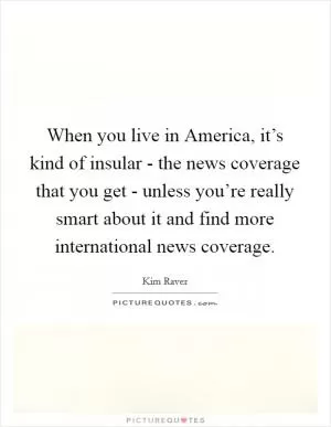 When you live in America, it’s kind of insular - the news coverage that you get - unless you’re really smart about it and find more international news coverage Picture Quote #1