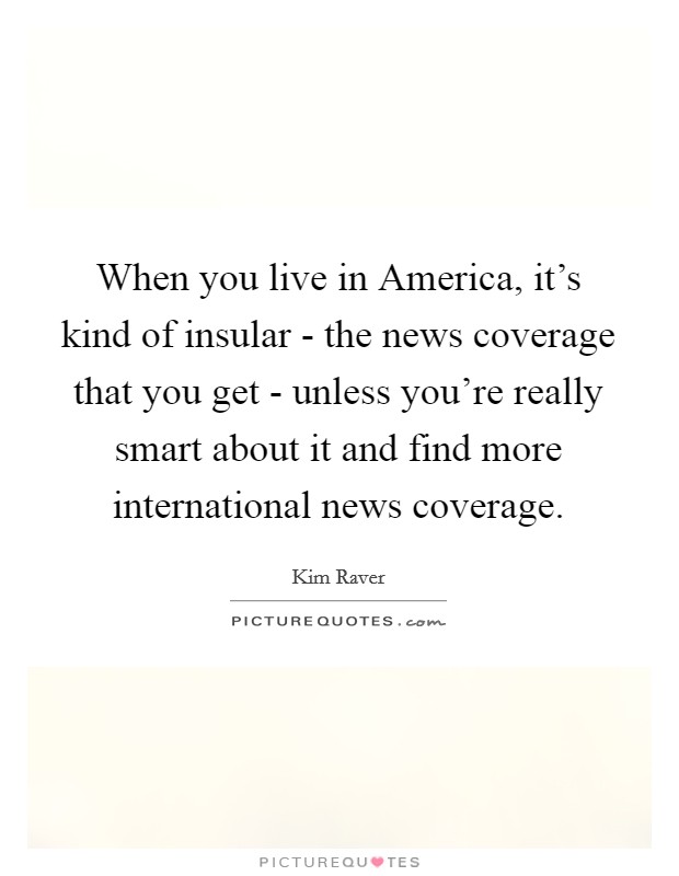 When you live in America, it's kind of insular - the news coverage that you get - unless you're really smart about it and find more international news coverage. Picture Quote #1