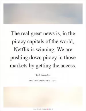 The real great news is, in the piracy capitals of the world, Netflix is winning. We are pushing down piracy in those markets by getting the access Picture Quote #1