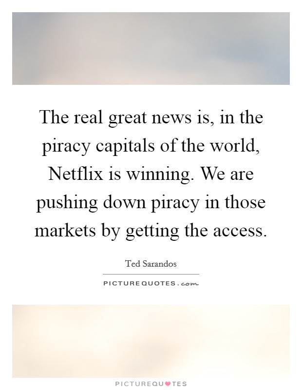 The real great news is, in the piracy capitals of the world, Netflix is winning. We are pushing down piracy in those markets by getting the access. Picture Quote #1