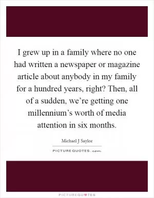 I grew up in a family where no one had written a newspaper or magazine article about anybody in my family for a hundred years, right? Then, all of a sudden, we’re getting one millennium’s worth of media attention in six months Picture Quote #1