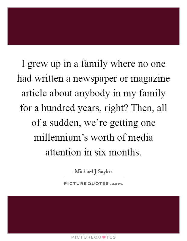 I grew up in a family where no one had written a newspaper or magazine article about anybody in my family for a hundred years, right? Then, all of a sudden, we're getting one millennium's worth of media attention in six months. Picture Quote #1