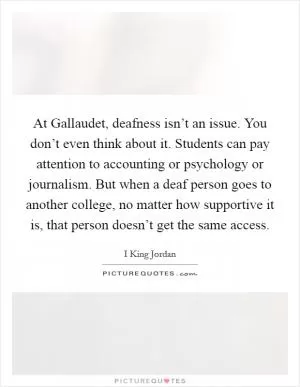 At Gallaudet, deafness isn’t an issue. You don’t even think about it. Students can pay attention to accounting or psychology or journalism. But when a deaf person goes to another college, no matter how supportive it is, that person doesn’t get the same access Picture Quote #1