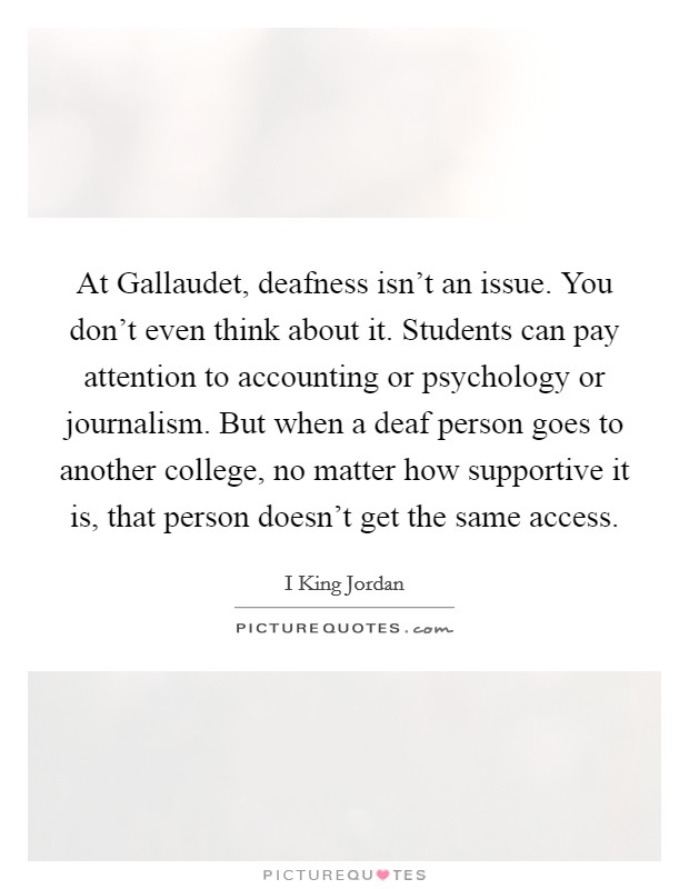 At Gallaudet, deafness isn't an issue. You don't even think about it. Students can pay attention to accounting or psychology or journalism. But when a deaf person goes to another college, no matter how supportive it is, that person doesn't get the same access. Picture Quote #1