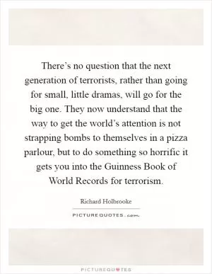 There’s no question that the next generation of terrorists, rather than going for small, little dramas, will go for the big one. They now understand that the way to get the world’s attention is not strapping bombs to themselves in a pizza parlour, but to do something so horrific it gets you into the Guinness Book of World Records for terrorism Picture Quote #1