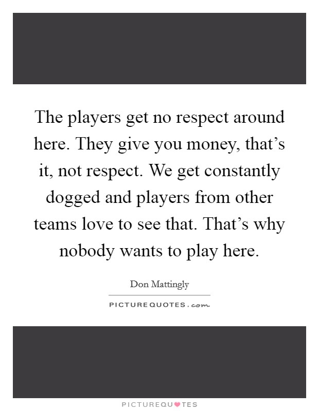 The players get no respect around here. They give you money, that's it, not respect. We get constantly dogged and players from other teams love to see that. That's why nobody wants to play here. Picture Quote #1
