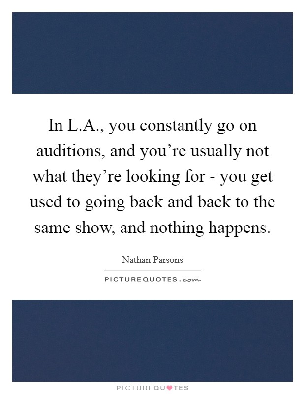 In L.A., you constantly go on auditions, and you're usually not what they're looking for - you get used to going back and back to the same show, and nothing happens. Picture Quote #1