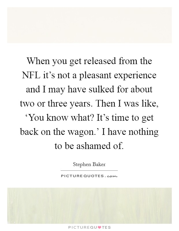 When you get released from the NFL it's not a pleasant experience and I may have sulked for about two or three years. Then I was like, ‘You know what? It's time to get back on the wagon.' I have nothing to be ashamed of. Picture Quote #1