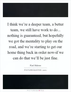 I think we’re a deeper team, a better team, we still have work to do... nothing is guaranteed, but hopefully we got the mentality to play on the road, and we’re starting to get our home thing back in order now-if we can do that we’ll be just fine Picture Quote #1
