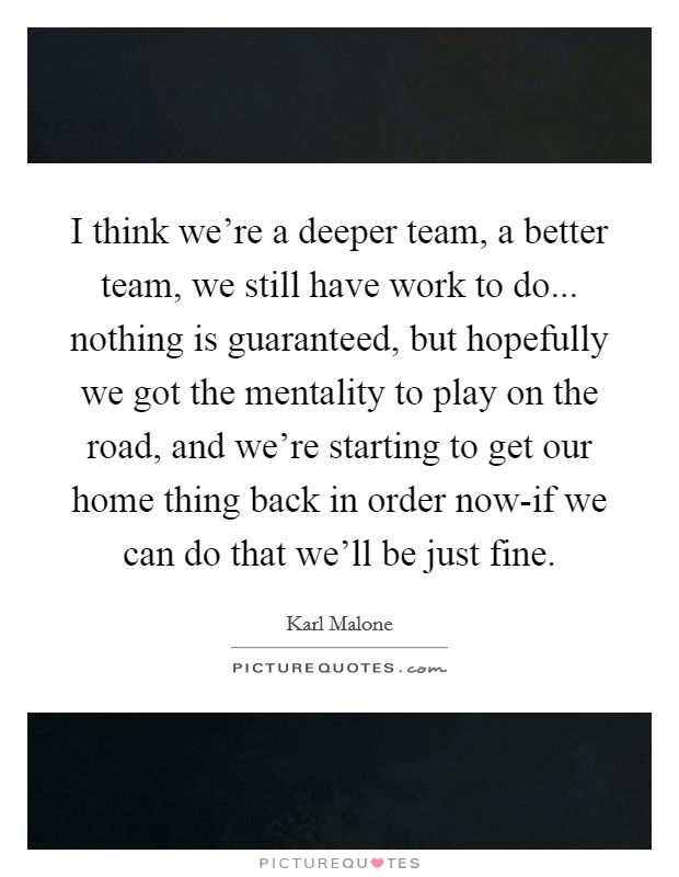I think we're a deeper team, a better team, we still have work to do... nothing is guaranteed, but hopefully we got the mentality to play on the road, and we're starting to get our home thing back in order now-if we can do that we'll be just fine. Picture Quote #1