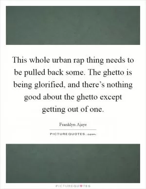 This whole urban rap thing needs to be pulled back some. The ghetto is being glorified, and there’s nothing good about the ghetto except getting out of one Picture Quote #1