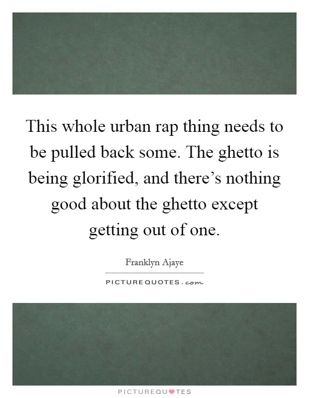 This whole urban rap thing needs to be pulled back some. The ghetto is being glorified, and there's nothing good about the ghetto except getting out of one. Picture Quote #1